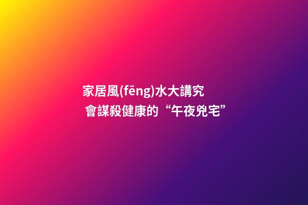 家居風(fēng)水大講究 會謀殺健康的“午夜兇宅”